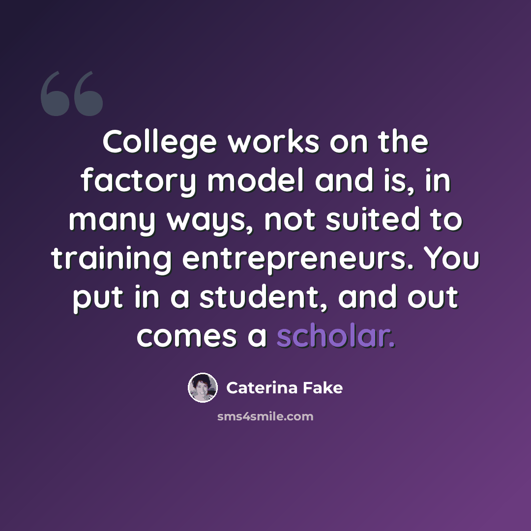 “College works on the factory model and is, in many ways, not suited to training entrepreneurs. You put in a student, and out comes a scholar.” quote by Caterina Fake