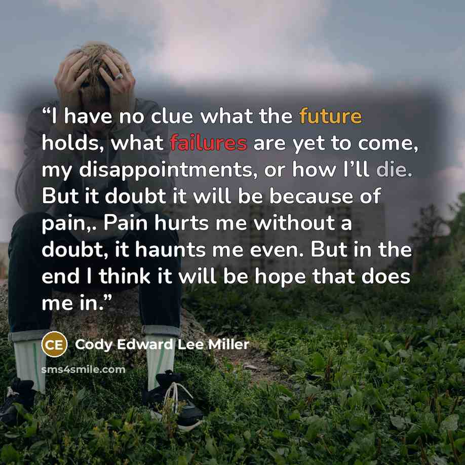 “I have no clue what the future holds, what failures are yet to come, my disappointments, or how I’ll die. But it doubt it will be because of pain,. Pain hurts me without a doubt, it haunts me even. But in the end I think it will be hope that does me in.” quote by Cody Edward Lee Miller