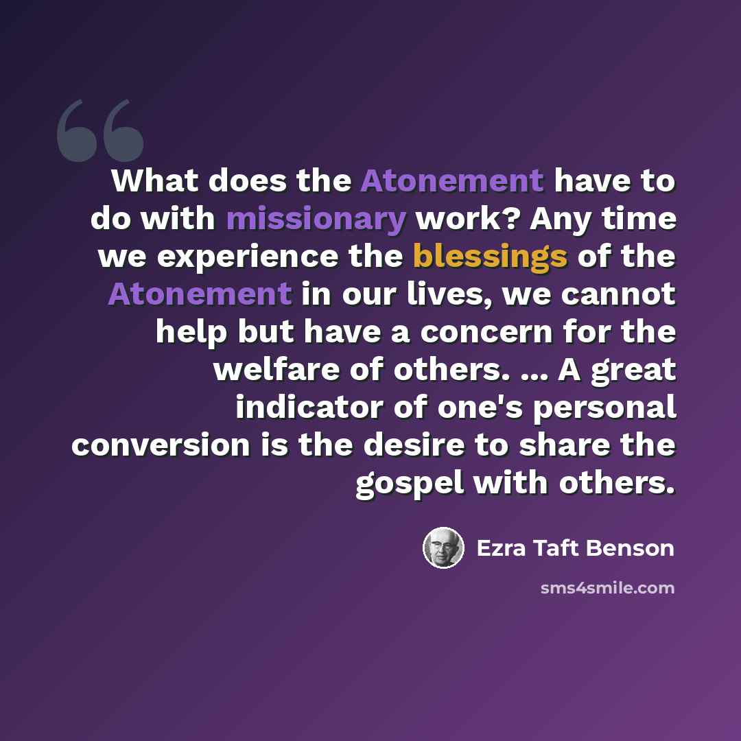 “What does the Atonement have to do with missionary work? Any time we experience the blessings of the Atonement in our lives, we cannot help but have a concern for the welfare of others. ... A great indicator of one's personal conversion is the desire to share the gospel with others.” quote by Ezra Taft Benson