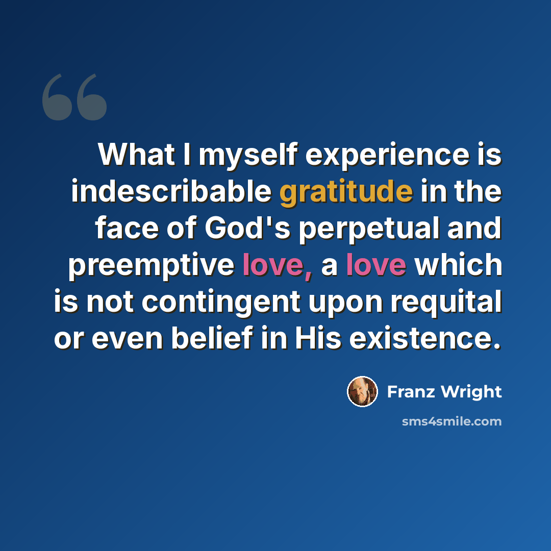 “What I myself experience is indescribable gratitude in the face of God's perpetual and preemptive love, a love which is not contingent upon requital or even belief in His existence.” quote by Franz Wright