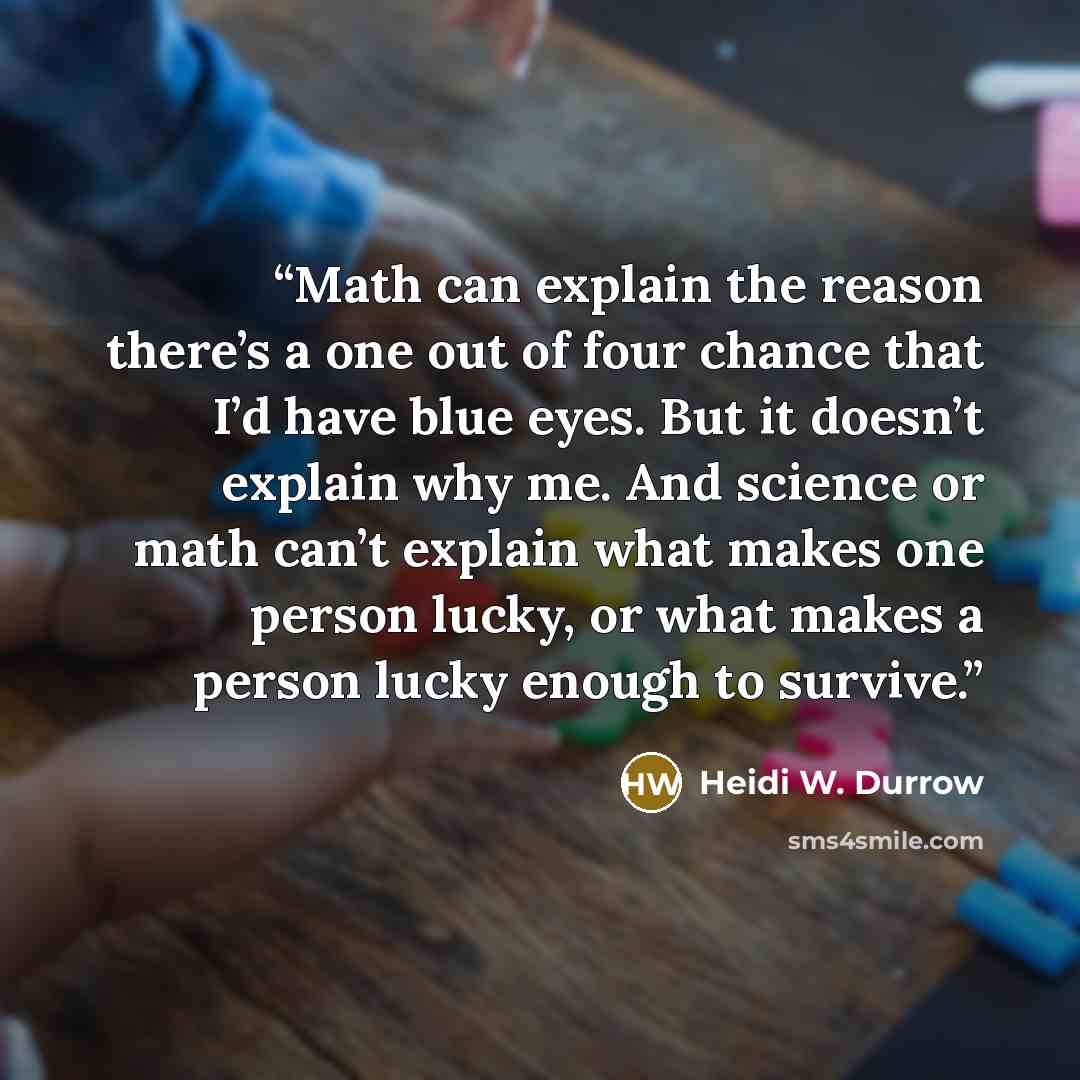 “Math can explain the reason there’s a one out of four chance that I’d have blue eyes. But it doesn’t explain why me. And science or math can’t explain what makes one person lucky, or what makes a person lucky enough to survive.” quote by Heidi W. Durrow