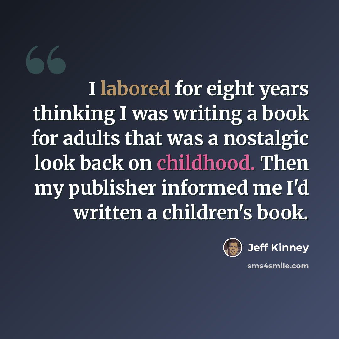 “I labored for eight years thinking I was writing a book for adults that was a nostalgic look back on childhood. Then my publisher informed me I'd written a children's book.” quote by Jeff Kinney