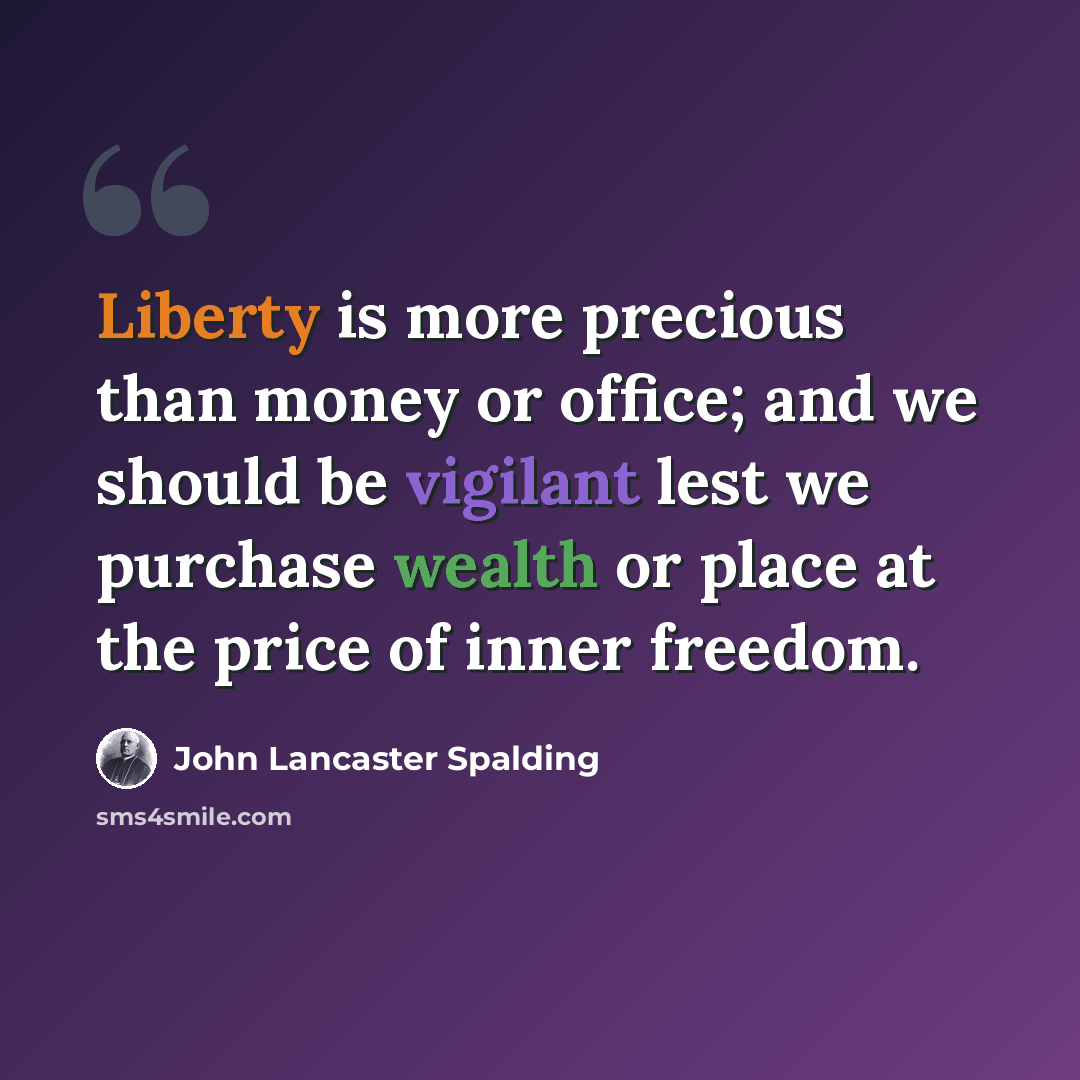 “Liberty is more precious than money or office; and we should be vigilant lest we purchase wealth or place at the price of inner freedom.” quote by John Lancaster Spalding