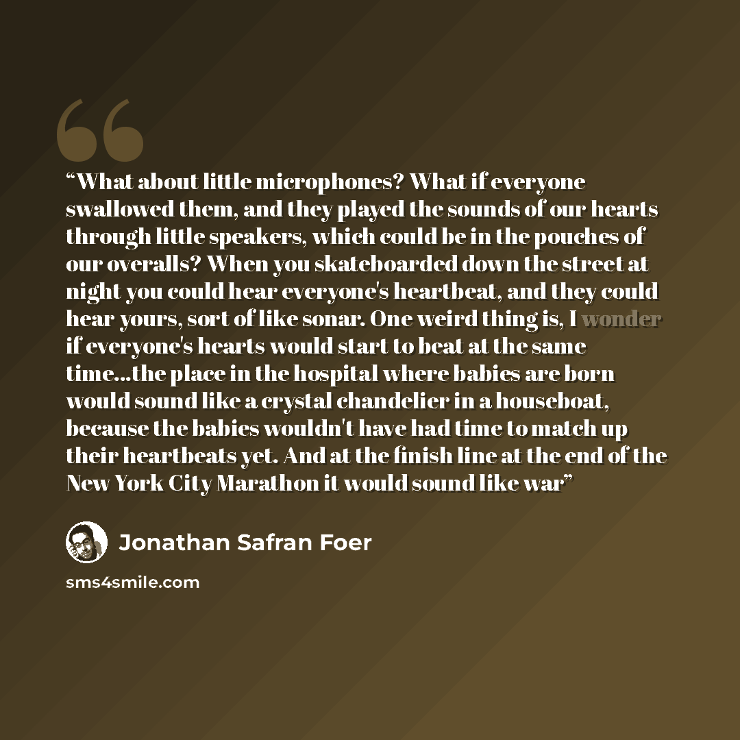 “What about little microphones? What if everyone swallowed them, and they played the sounds of our hearts through little speakers, which could be in the pouches of our overalls? When you skateboarded down the street at night you could hear everyone's heartbeat, and they could hear yours, sort of…” quote by Jonathan Safran Foer