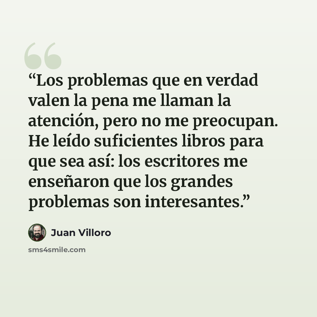 “Los problemas que en verdad valen la pena me llaman la atención, pero no me preocupan. He leído suficientes libros para que sea así: los escritores me enseñaron que los grandes problemas son interesantes.” quote by Juan Villoro