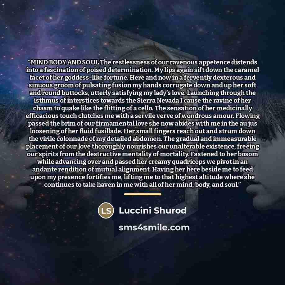 “MIND BODY AND SOUL The restlessness of our ravenous appetence distends into a fascination of poised determination. My lips again sift down the caramel facet of her goddess-like fortune. Here and now in a fervently dexterous and sinuous groom of pulsating fusion my hands corrugate down and up her…” quote by Luccini Shurod