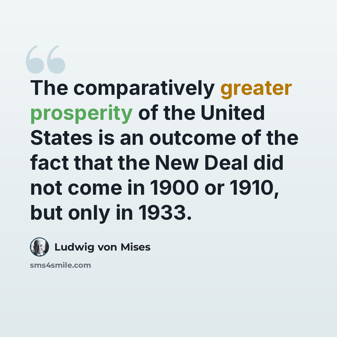 “The comparatively greater prosperity of the United States is an outcome of the fact that the New Deal did not come in 1900 or 1910, but only in 1933.” quote by Ludwig von Mises