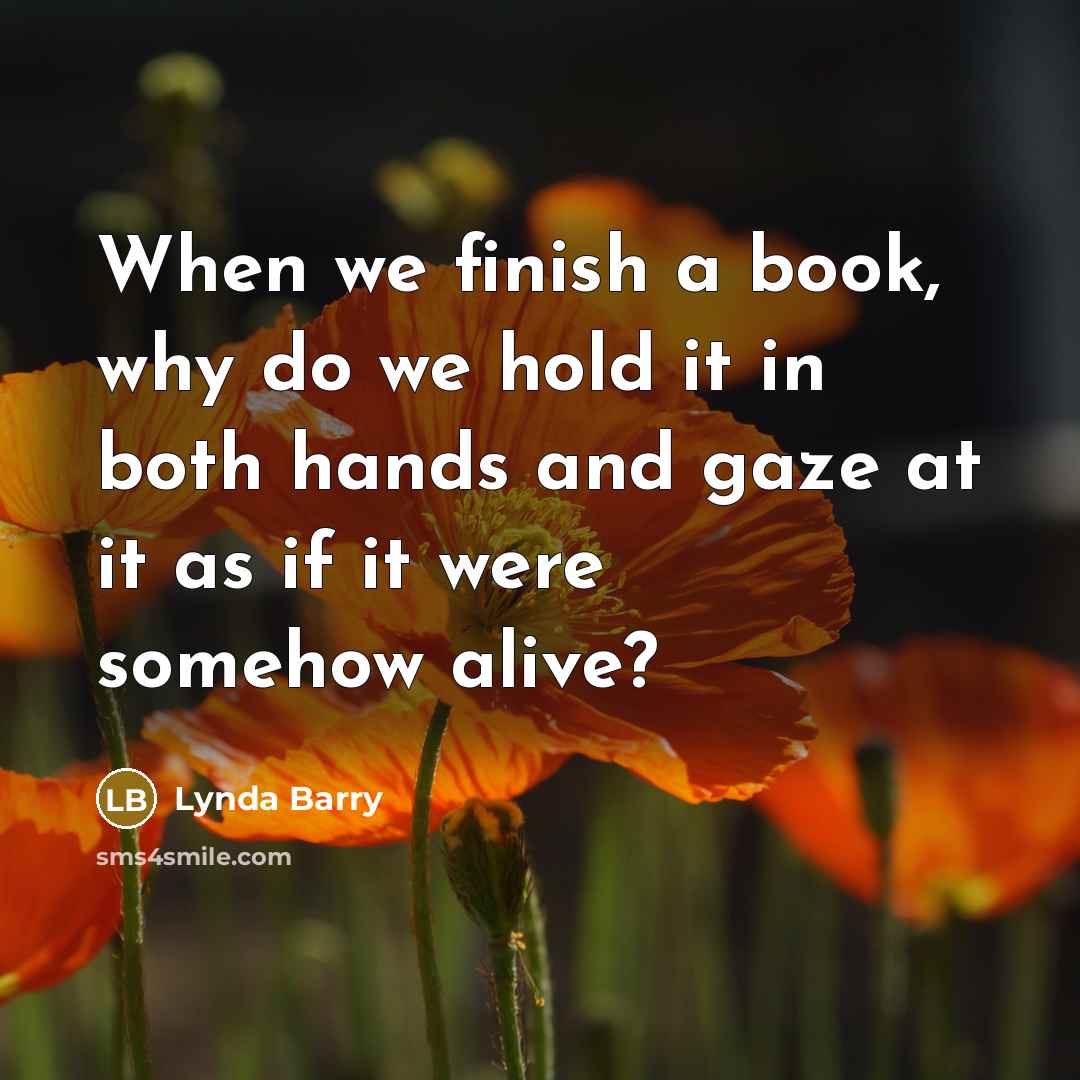 “When we finish a book, why do we hold it in both hands and gaze at it as if it were somehow alive?” quote by Lynda Barry