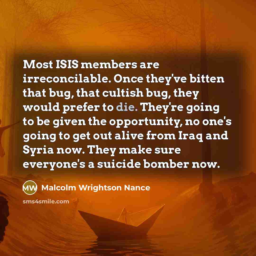 “Most ISIS members are irreconcilable. Once they've bitten that bug, that cultish bug, they would prefer to die. They're going to be given the opportunity, no one's going to get out alive from Iraq and Syria now. They make sure everyone's a suicide bomber now.” quote by Malcolm Wrightson Nance