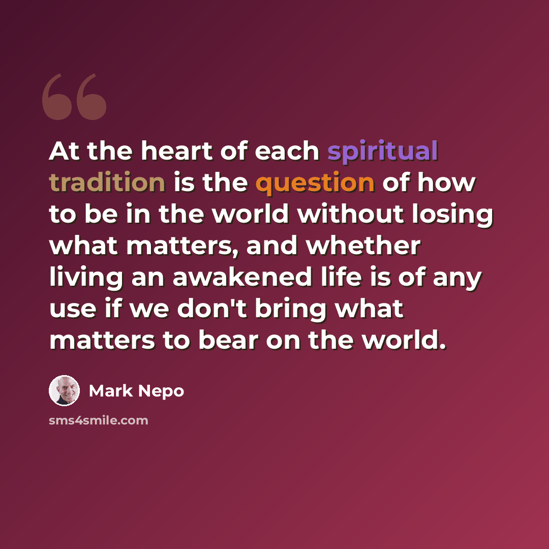“At the heart of each spiritual tradition is the question of how to be in the world without losing what matters, and whether living an awakened life is of any use if we don't bring what matters to bear on the world.” quote by Mark Nepo