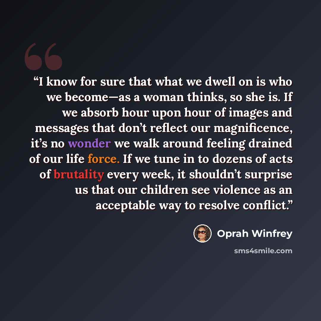 “I know for sure that what we dwell on is who we become—as a woman thinks, so she is. If we absorb hour upon hour of images and messages that don’t reflect our magnificence, it’s no wonder we walk around feeling drained of our life force. If we tune in to dozens of acts of brutality every week, it…” quote by Oprah Winfrey