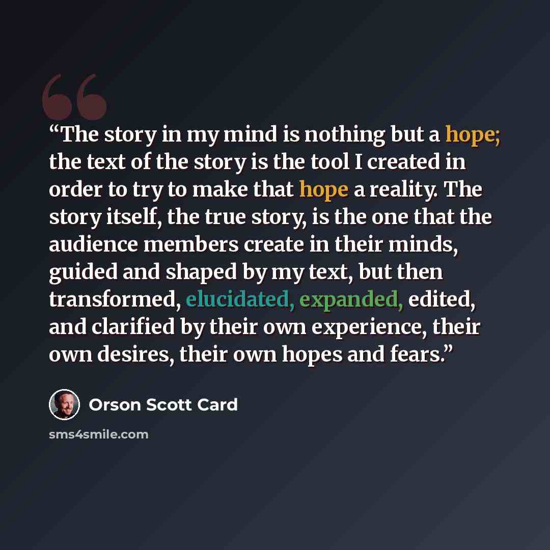 “The story in my mind is nothing but a hope; the text of the story is the tool I created in order to try to make that hope a reality. The story itself, the true story, is the one that the audience members create in their minds, guided and shaped by my text, but then transformed, elucidated…” quote by Orson Scott Card