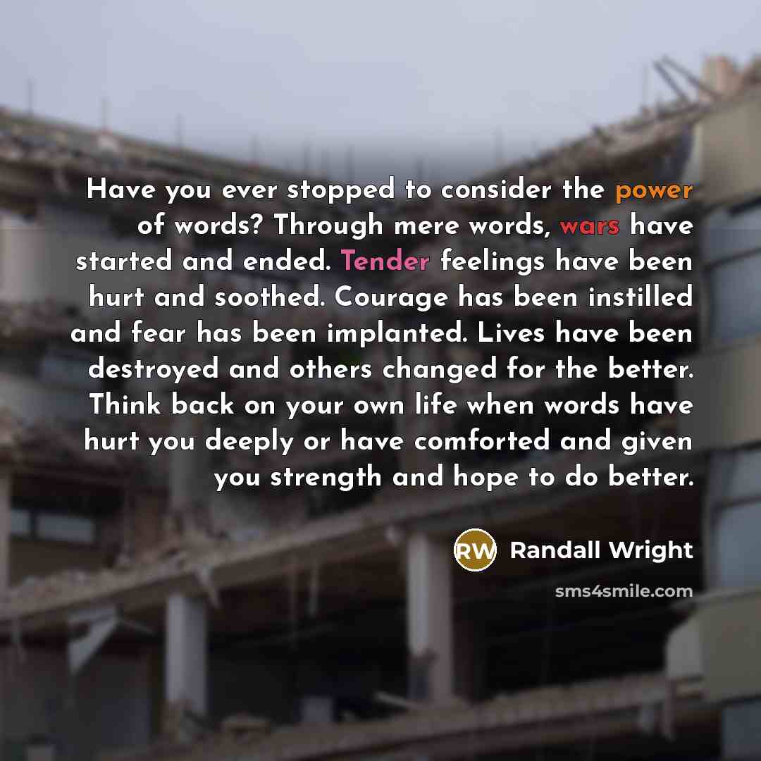 “Have you ever stopped to consider the power of words? Through mere words, wars have started and ended. Tender feelings have been hurt and soothed. Courage has been instilled and fear has been implanted. Lives have been destroyed and others changed for the better. Think back on your own life when…” quote by Randall Wright