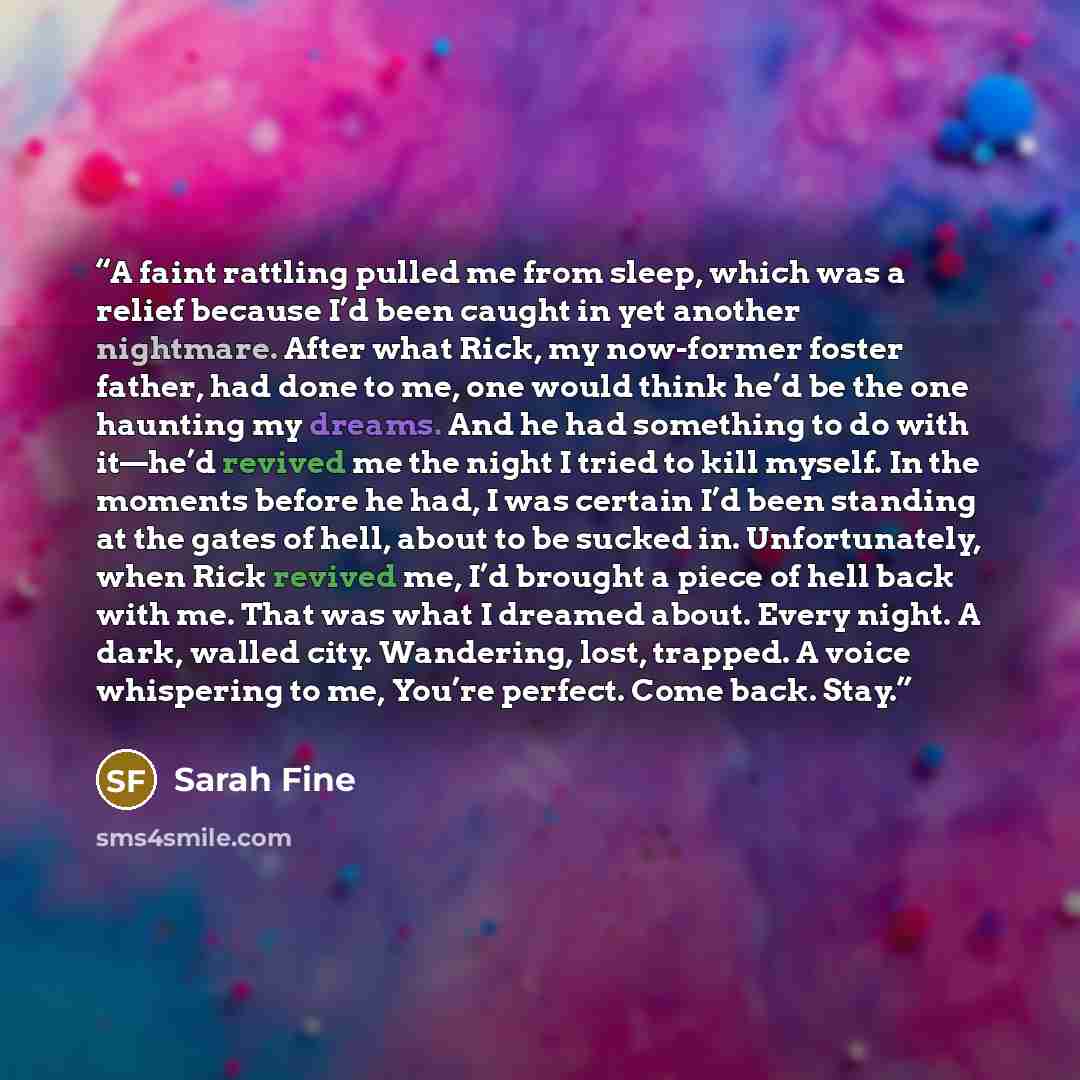 “A faint rattling pulled me from sleep, which was a relief because I’d been caught in yet another nightmare. After what Rick, my now-former foster father, had done to me, one would think he’d be the one haunting my dreams. And he had something to do with it—he’d revived me the night I tried to kill…” quote by Sarah Fine