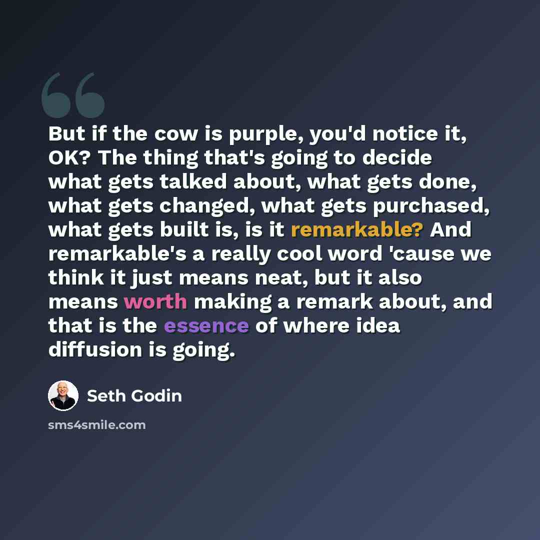 “But if the cow is purple, you'd notice it, OK? The thing that's going to decide what gets talked about, what gets done, what gets changed, what gets purchased, what gets built is, is it remarkable? And remarkable's a really cool word 'cause we think it just means neat, but it also means worth…” quote by Seth Godin