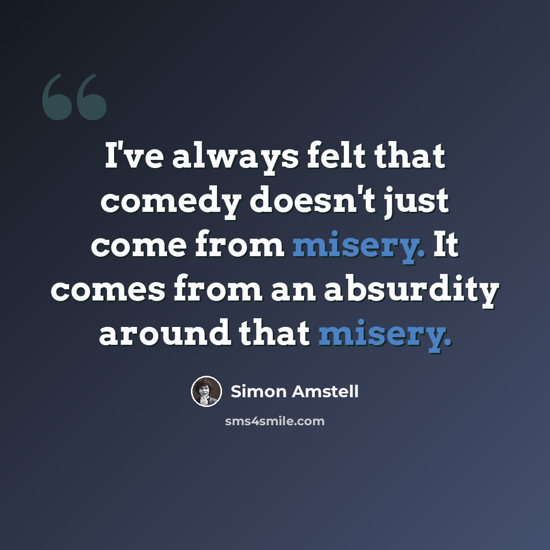 “I've always felt that comedy doesn't just come from misery. It comes from an absurdity around that misery.” quote by Simon Amstell