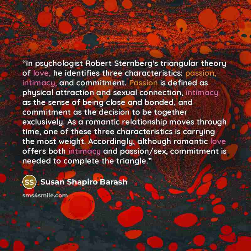 “In psychologist Robert Sternberg's triangular theory of love, he identifies three characteristics: passion, intimacy, and commitment. Passion is defined as physical attraction and sexual connection, intimacy as the sense of being close and bonded, and commitment as the decision to be together…” quote by Susan Shapiro Barash