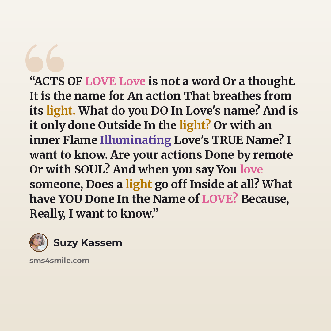 “ACTS OF LOVE Love is not a word Or a thought. It is the name for An action That breathes from its light. What do you DO In Love's name? And is it only done Outside In the light? Or with an inner Flame Illuminating Love's TRUE Name? I want to know. Are your actions Done by remote Or with SOUL? And…” quote by Suzy Kassem