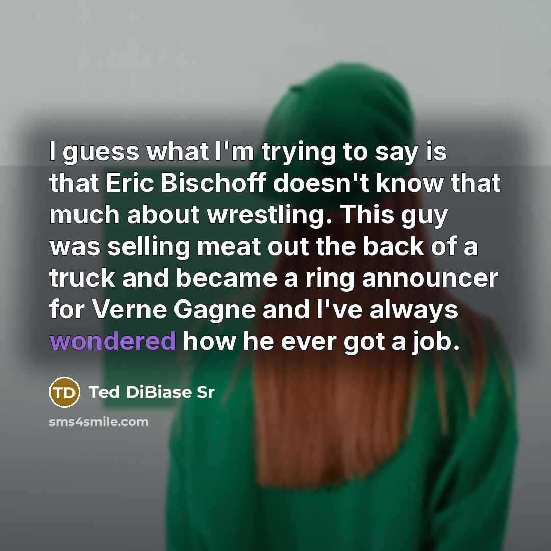 “I guess what I'm trying to say is that Eric Bischoff doesn't know that much about wrestling. This guy was selling meat out the back of a truck and became a ring announcer for Verne Gagne and I've always wondered how he ever got a job.” quote by Ted DiBiase Sr