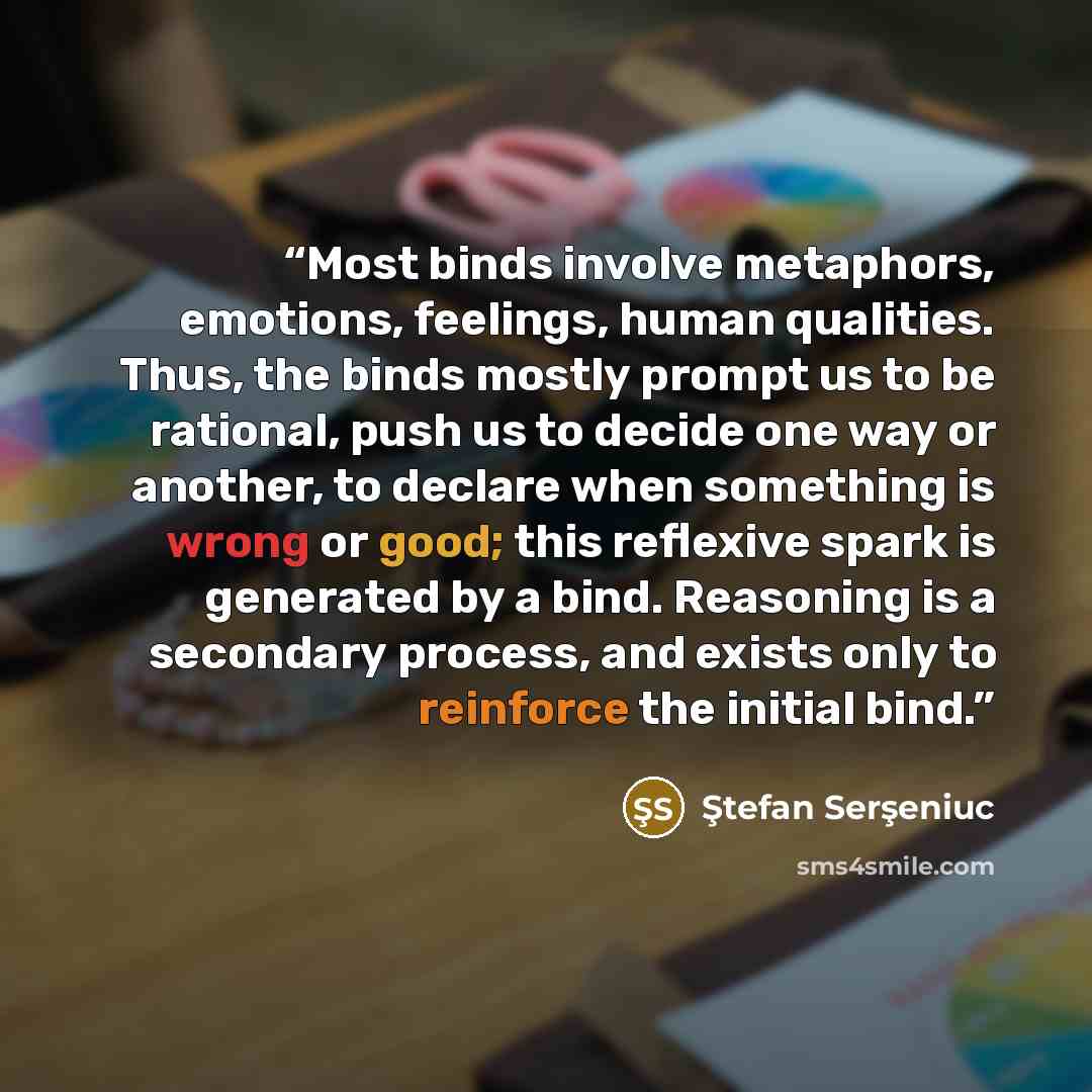 “Most binds involve metaphors, emotions, feelings, human qualities. Thus, the binds mostly prompt us to be rational, push us to decide one way or another, to declare when something is wrong or good; this reflexive spark is generated by a bind. Reasoning is a secondary process, and exists only to…” quote by Ştefan Serşeniuc