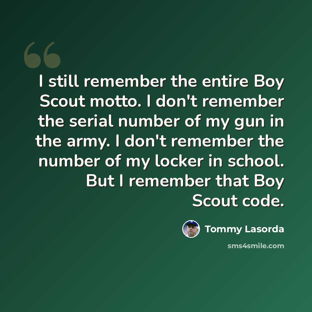 “I still remember the entire Boy Scout motto. I don't remember the serial number of my gun in the army. I don't remember the number of my locker in school. But I remember that Boy Scout code.” quote by Tommy Lasorda