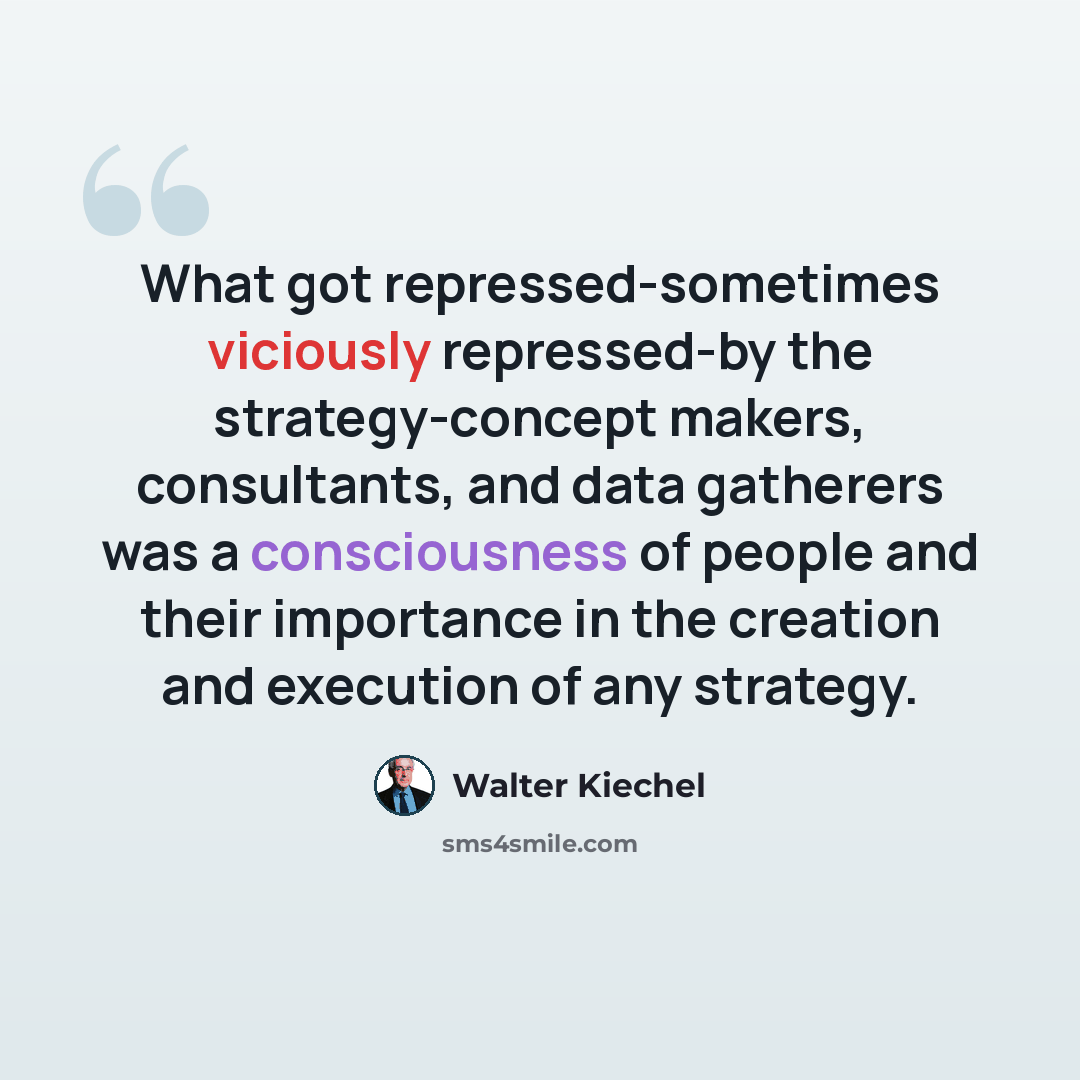 “What got repressed-sometimes viciously repressed-by the strategy-concept makers, consultants, and data gatherers was a consciousness of people and their importance in the creation and execution of any strategy.” quote by Walter Kiechel