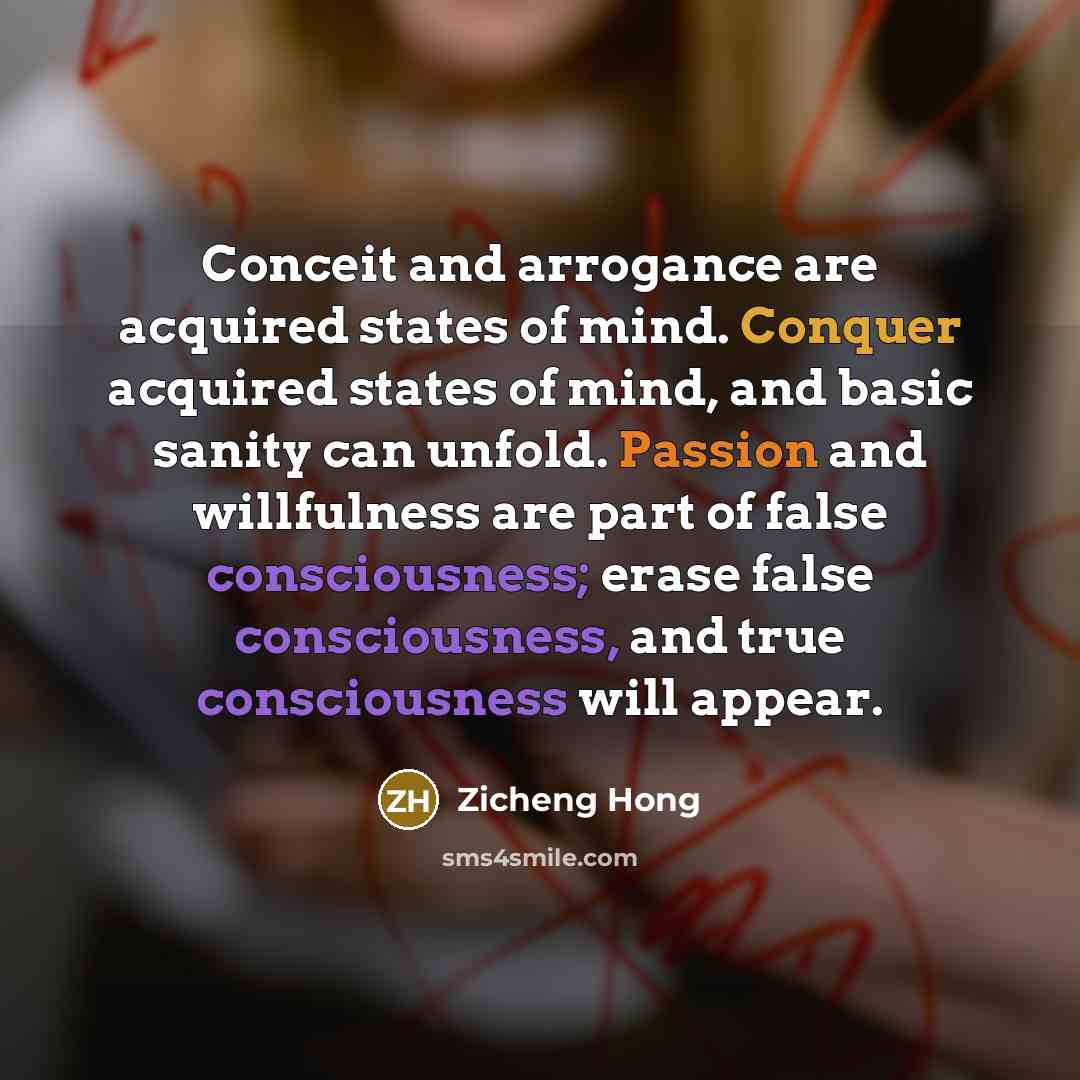 “Conceit and arrogance are acquired states of mind. Conquer acquired states of mind, and basic sanity can unfold. Passion and willfulness are part of false consciousness; erase false consciousness, and true consciousness will appear.” quote by Zicheng Hong
