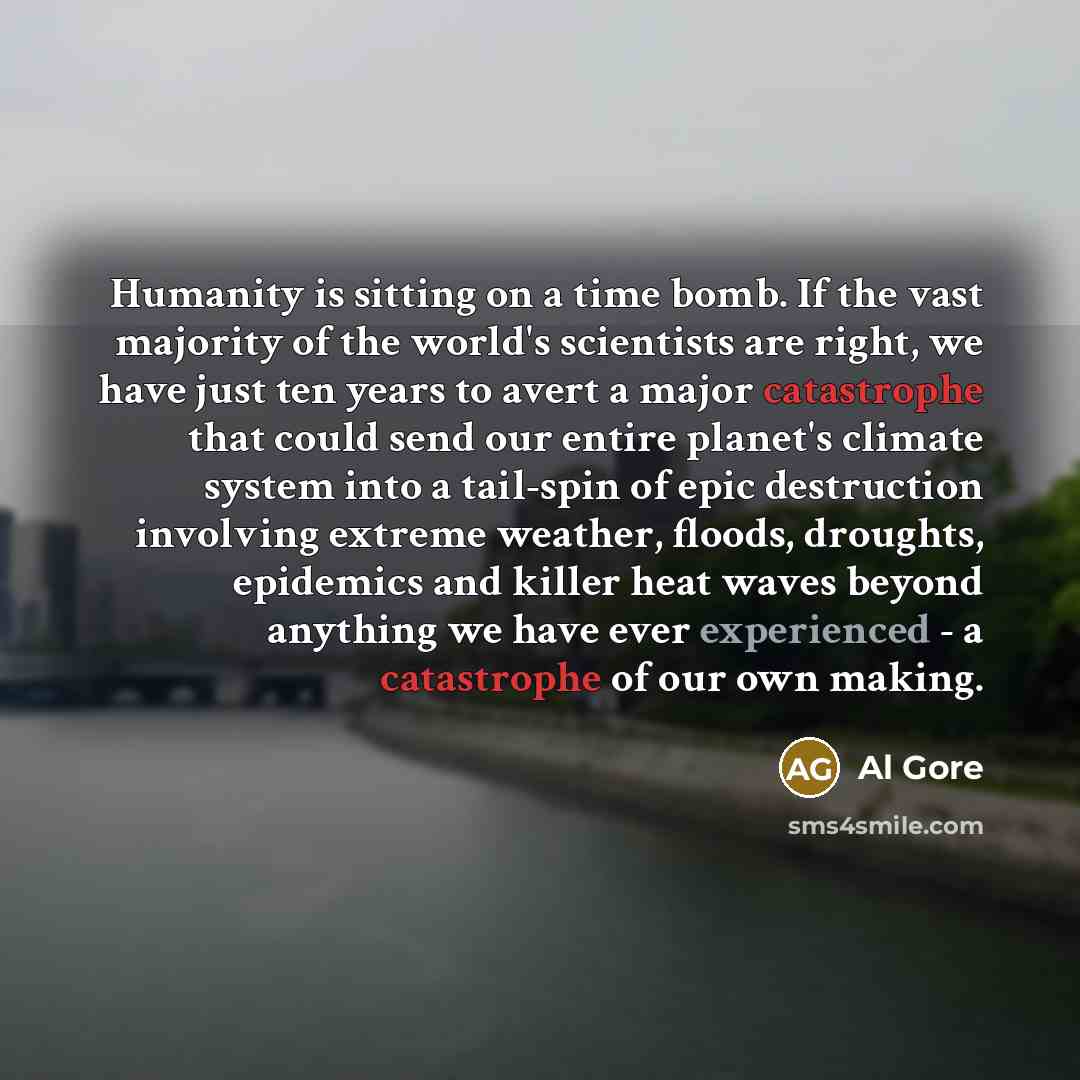 “Humanity is sitting on a time bomb. If the vast majority of the world's scientists are right, we have just ten years to avert a major catastrophe that could send our entire planet's climate system into a tail-spin of epic destruction involving extreme weather, floods, droughts, epidemics and…” quote by Al Gore