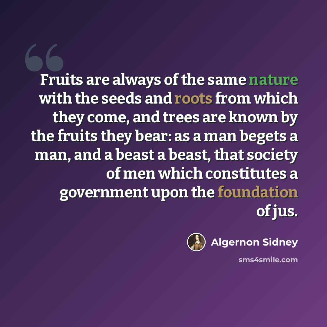 “Fruits are always of the same nature with the seeds and roots from which they come, and trees are known by the fruits they bear: as a man begets a man, and a beast a beast, that society of men which constitutes a government upon the foundation of jus.” quote by Algernon Sidney