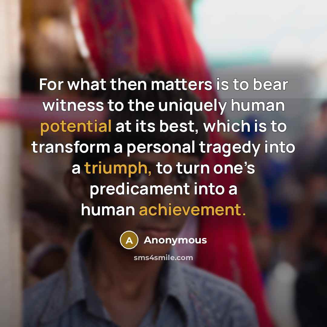 “For what then matters is to bear witness to the uniquely human potential at its best, which is to transform a personal tragedy into a triumph, to turn one’s predicament into a human achievement.” quote by Anonymous