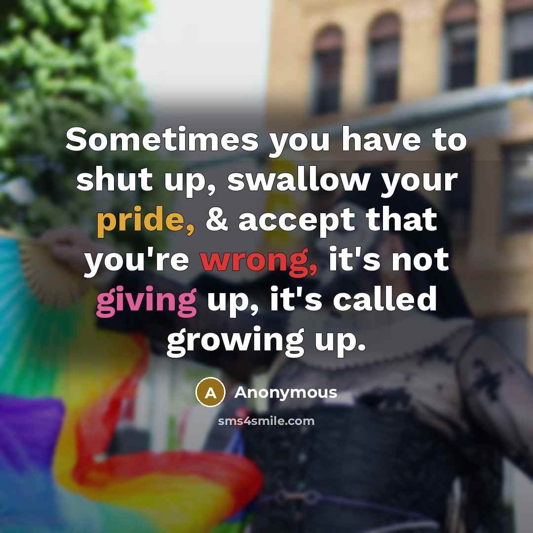 “Sometimes you have to shut up, swallow your pride, & accept that you're wrong, it's not giving up, it's called growing up.” quote by Anonymous