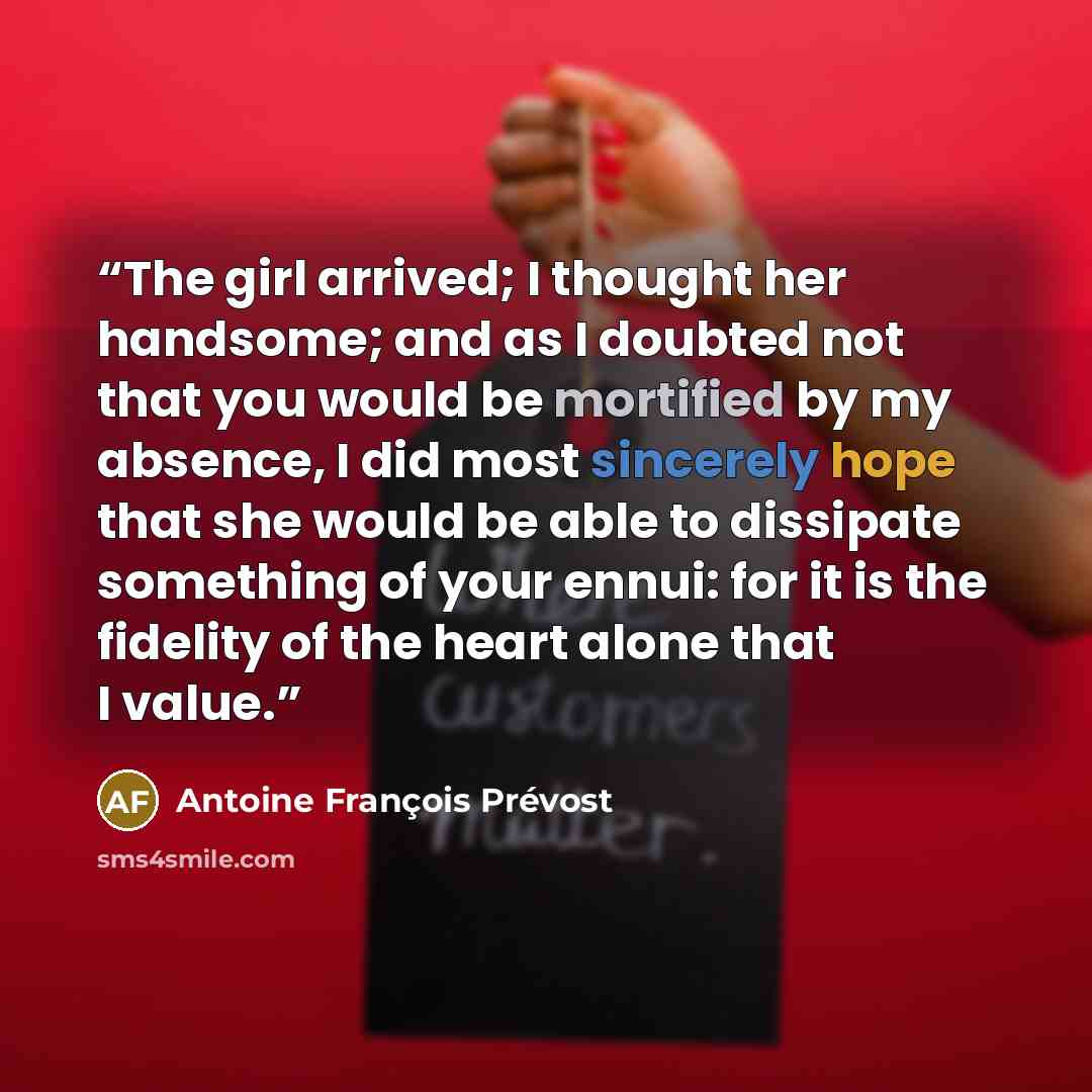 “The girl arrived; I thought her handsome; and as I doubted not that you would be mortified by my absence, I did most sincerely hope that she would be able to dissipate something of your ennui: for it is the fidelity of the heart alone that I value.” quote by Antoine François Prévost