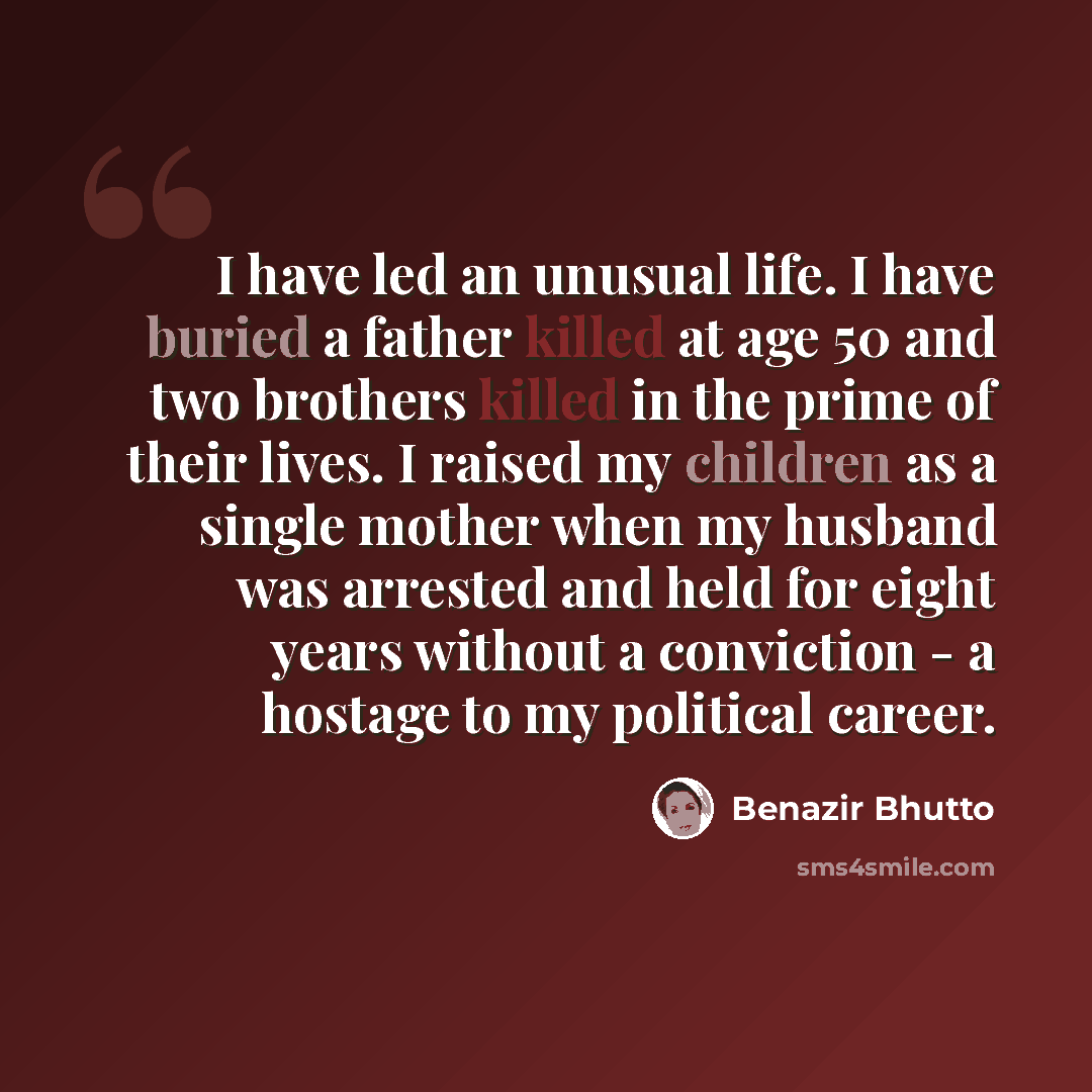 “I have led an unusual life. I have buried a father killed at age 50 and two brothers killed in the prime of their lives. I raised my children as a single mother when my husband was arrested and held for eight years without a conviction - a hostage to my political career.” quote by Benazir Bhutto