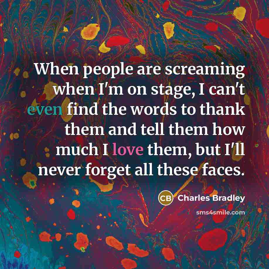 “When people are screaming when I'm on stage, I can't even find the words to thank them and tell them how much I love them, but I'll never forget all these faces.” quote by Charles Bradley