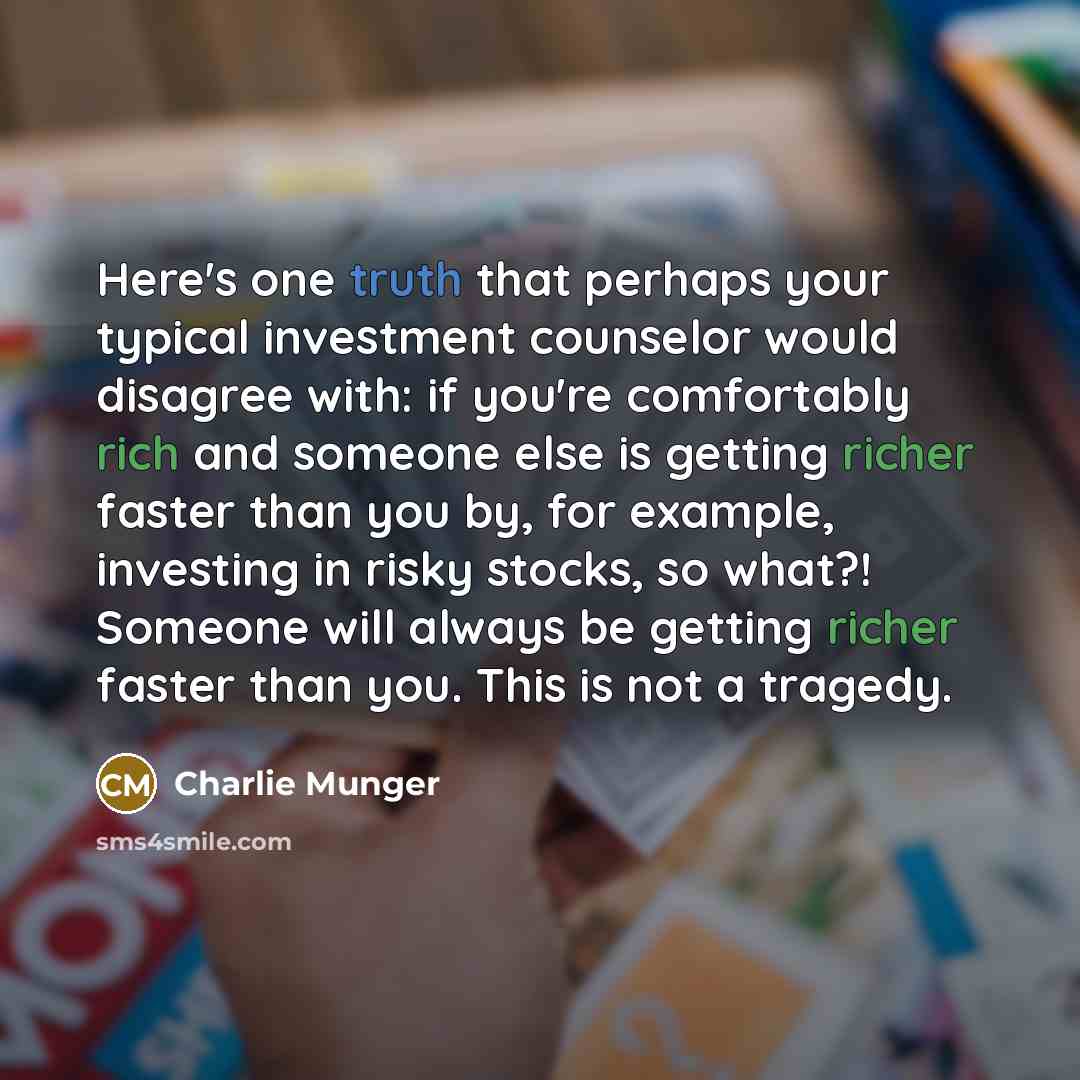 “Here's one truth that perhaps your typical investment counselor would disagree with: if you're comfortably rich and someone else is getting richer faster than you by, for example, investing in risky stocks, so what?! Someone will always be getting richer faster than you. This is not a tragedy.” quote by Charlie Munger
