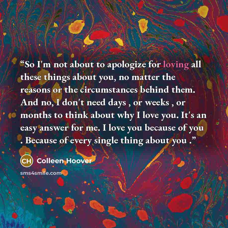 “So I'm not about to apologize for loving all these things about you, no matter the reasons or the circumstances behind them. And no, I don't need days , or weeks , or months to think about why I love you. It's an easy answer for me. I love you because of you . Because of every single thing about…” quote by Colleen Hoover