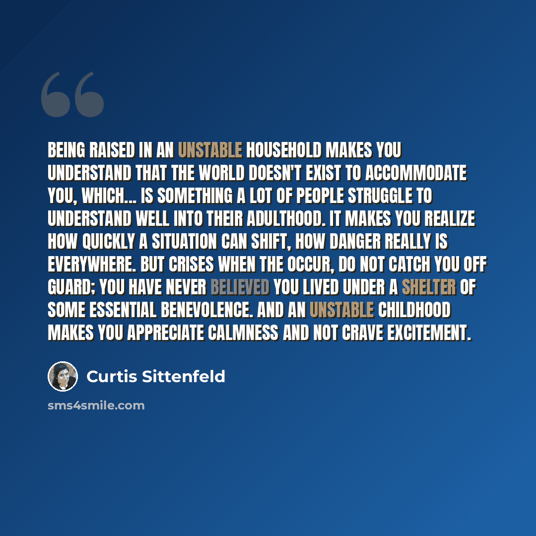 “Being raised in an unstable household makes you understand that the world doesn't exist to accommodate you, which... is something a lot of people struggle to understand well into their adulthood. It makes you realize how quickly a situation can shift, how danger really is everywhere. But crises…” quote by Curtis Sittenfeld