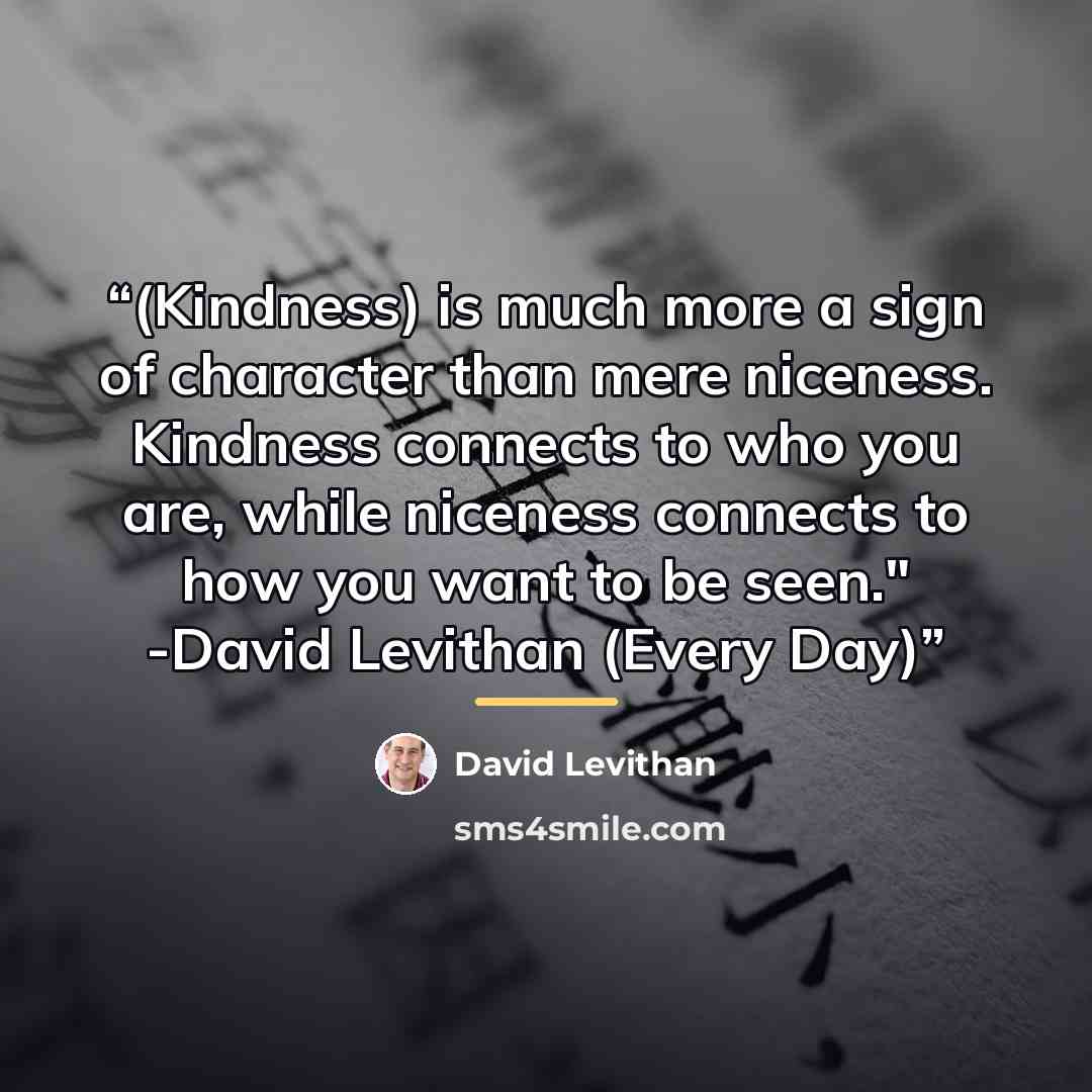 “(Kindness) is much more a sign of character than mere niceness. Kindness connects to who you are, while niceness connects to how you want to be seen." -David Levithan (Every Day)” quote by David Levithan