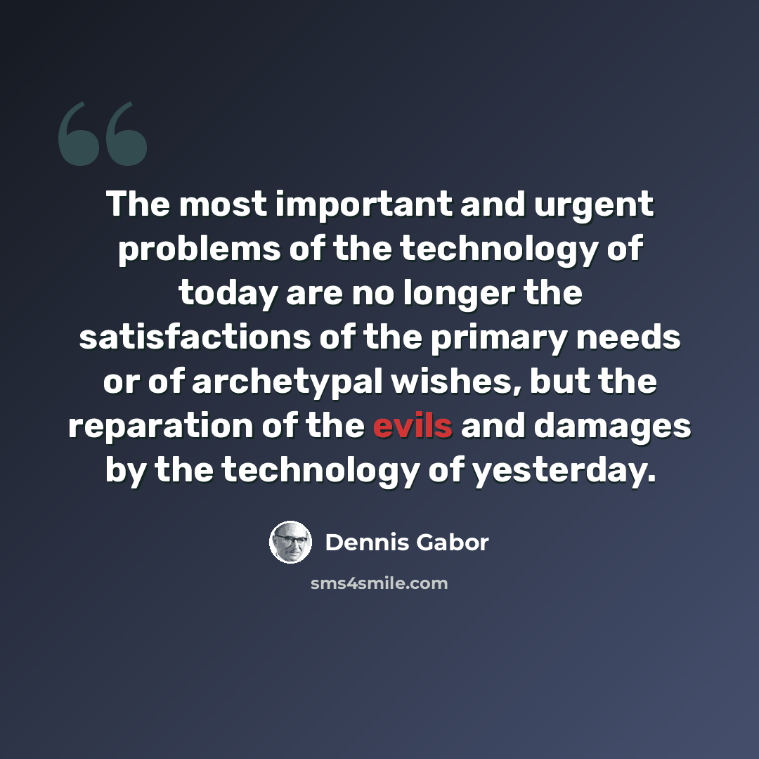 “The most important and urgent problems of the technology of today are no longer the satisfactions of the primary needs or of archetypal wishes, but the reparation of the evils and damages by the technology of yesterday.” quote by Dennis Gabor