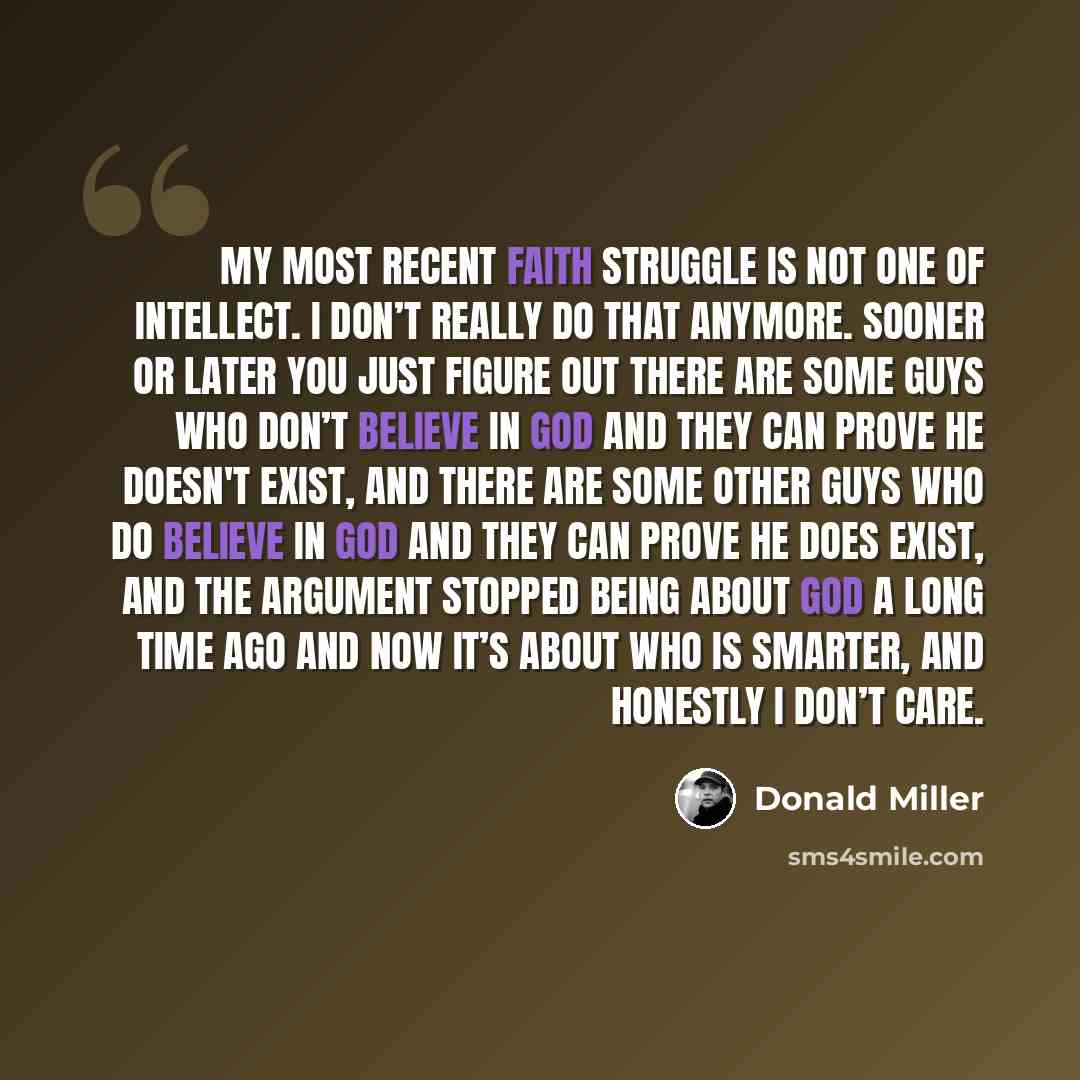 “My most recent faith struggle is not one of intellect. I don’t really do that anymore. Sooner or later you just figure out there are some guys who don’t believe in God and they can prove He doesn't exist, and there are some other guys who do believe in God and they can prove He does exist, and the…” quote by Donald Miller