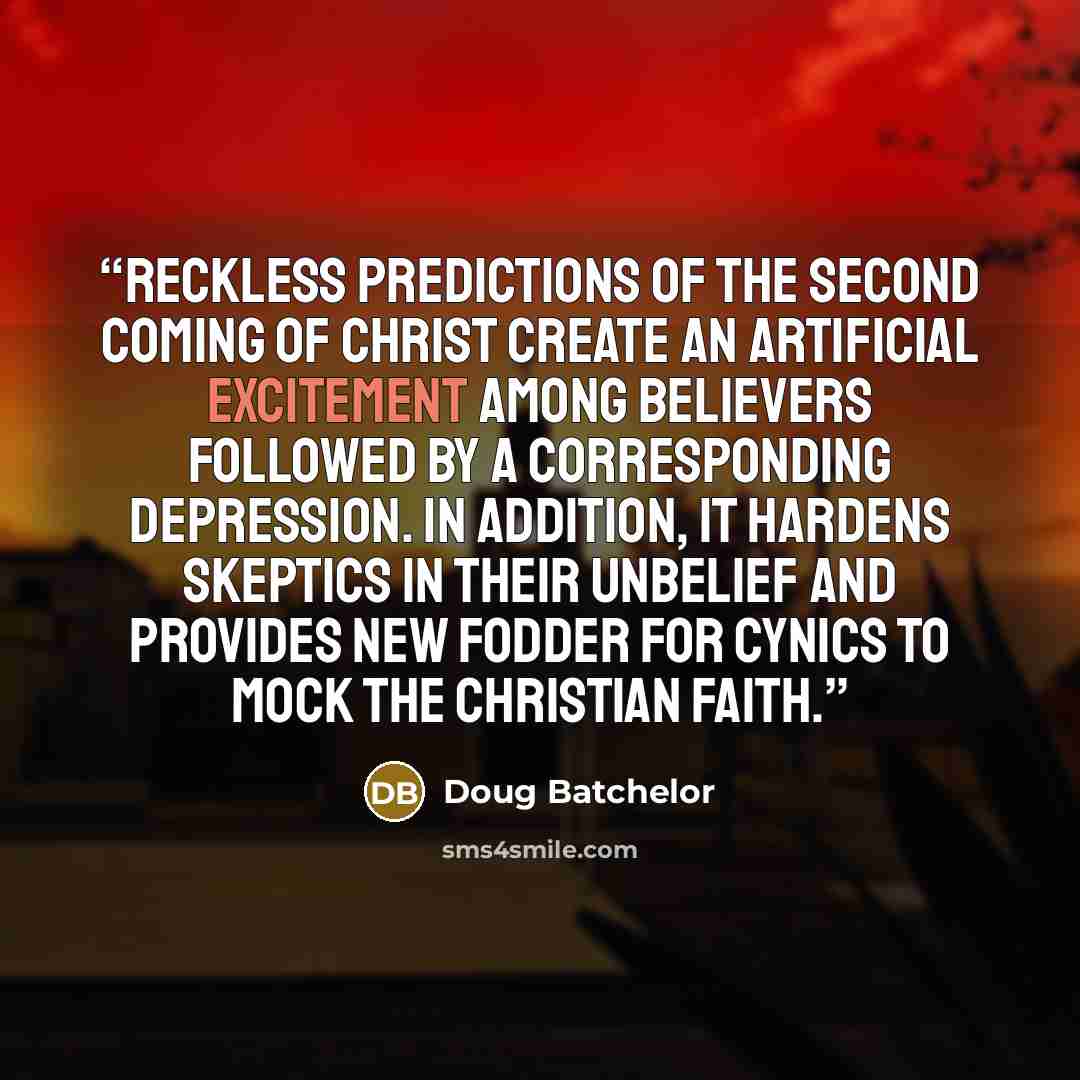 “Reckless predictions of the second coming of Christ create an artificial excitement among believers followed by a corresponding depression. In addition, it hardens skeptics in their unbelief and provides new fodder for cynics to mock the Christian faith.” quote by Doug Batchelor