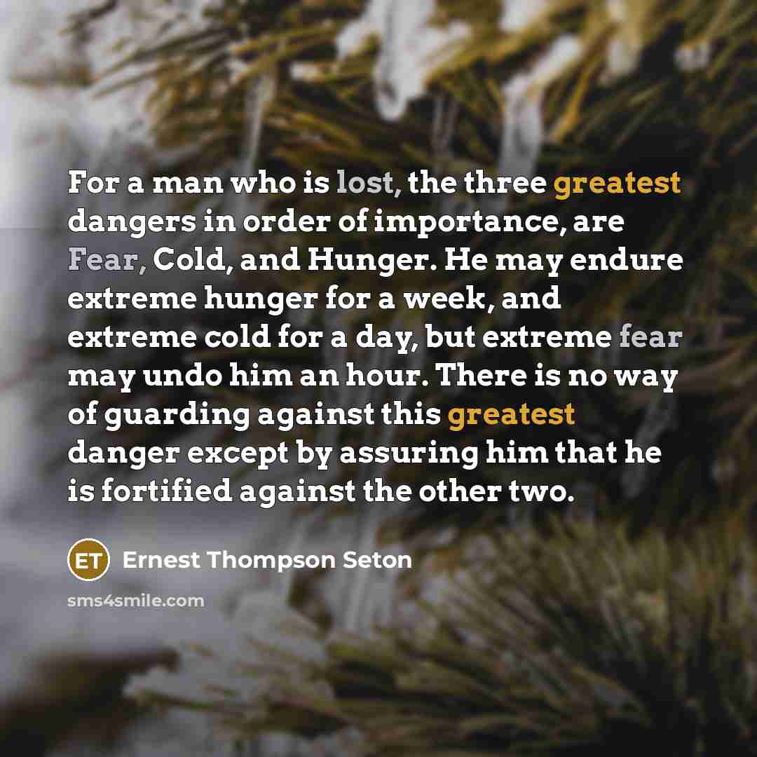 “For a man who is lost, the three greatest dangers in order of importance, are Fear, Cold, and Hunger. He may endure extreme hunger for a week, and extreme cold for a day, but extreme fear may undo him an hour. There is no way of guarding against this greatest danger except by assuring him that he…” quote by Ernest Thompson Seton