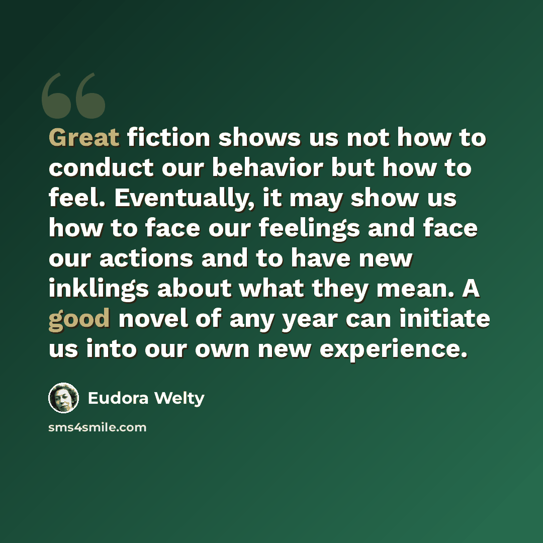 “Great fiction shows us not how to conduct our behavior but how to feel. Eventually, it may show us how to face our feelings and face our actions and to have new inklings about what they mean. A good novel of any year can initiate us into our own new experience.” quote by Eudora Welty