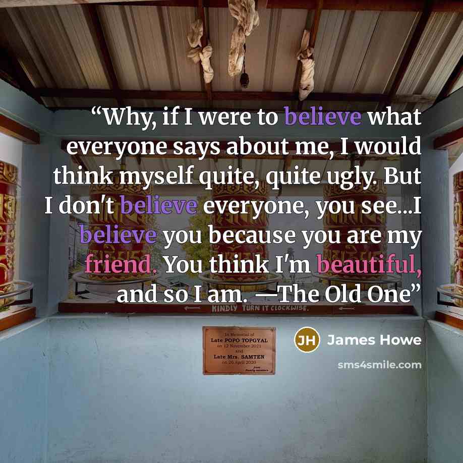 “Why, if I were to believe what everyone says about me, I would think myself quite, quite ugly. But I don't believe everyone, you see...I believe you because you are my friend. You think I'm beautiful, and so I am. —The Old One” quote by James Howe