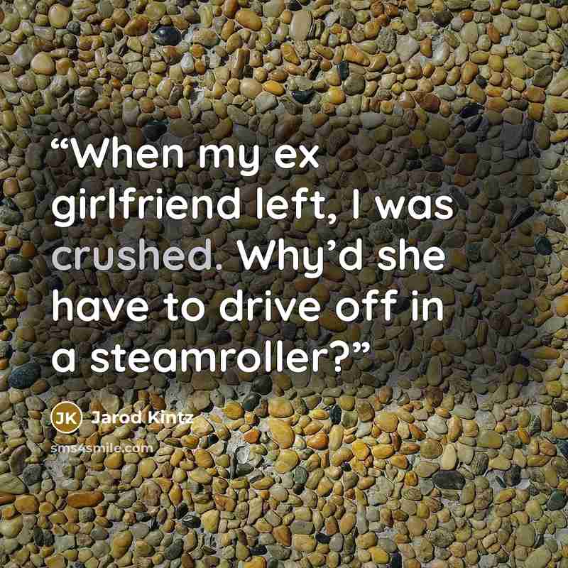 “When my ex girlfriend left, I was crushed. Why’d she have to drive off in a steamroller?” quote by Jarod Kintz
