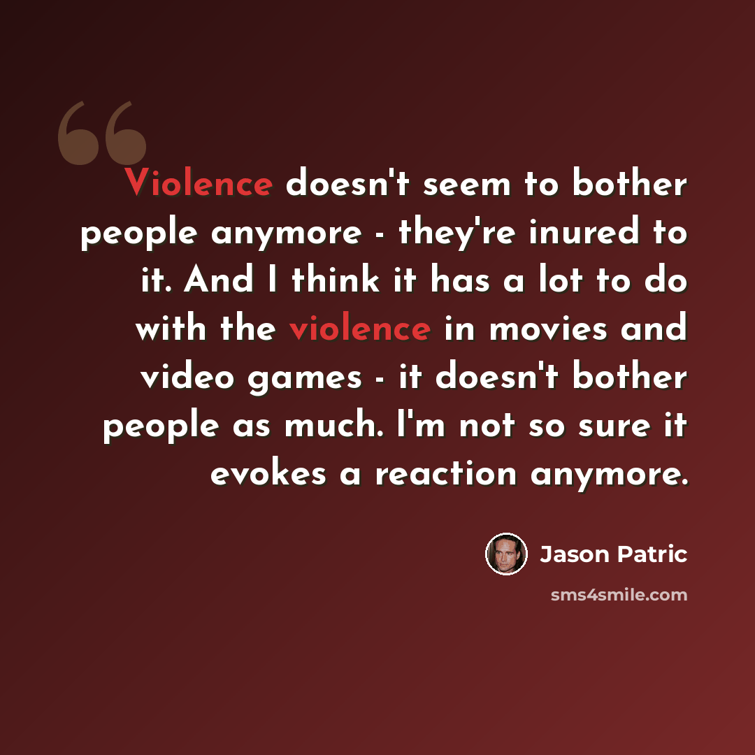 “Violence doesn't seem to bother people anymore - they're inured to it. And I think it has a lot to do with the violence in movies and video games - it doesn't bother people as much. I'm not so sure it evokes a reaction anymore.” quote by Jason Patric