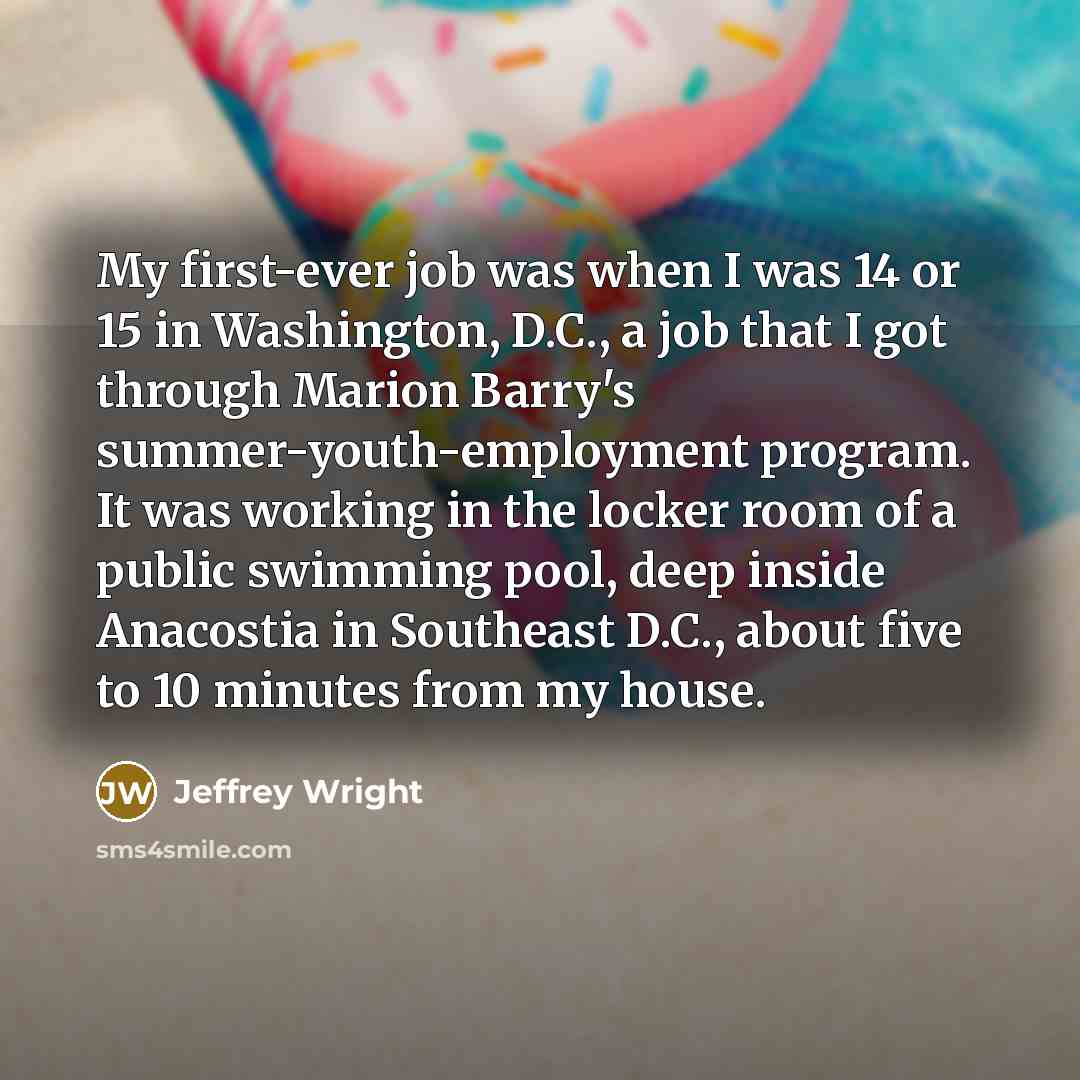 “My first-ever job was when I was 14 or 15 in Washington, D.C., a job that I got through Marion Barry's summer-youth-employment program. It was working in the locker room of a public swimming pool, deep inside Anacostia in Southeast D.C., about five to 10 minutes from my house.” quote by Jeffrey Wright