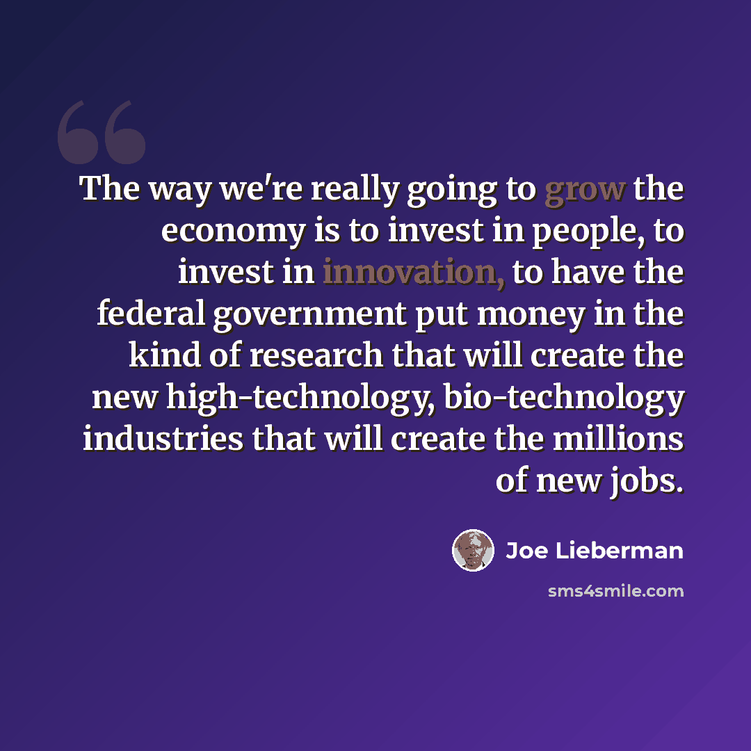 “The way we're really going to grow the economy is to invest in people, to invest in innovation, to have the federal government put money in the kind of research that will create the new high-technology, bio-technology industries that will create the millions of new jobs.” quote by Joe Lieberman
