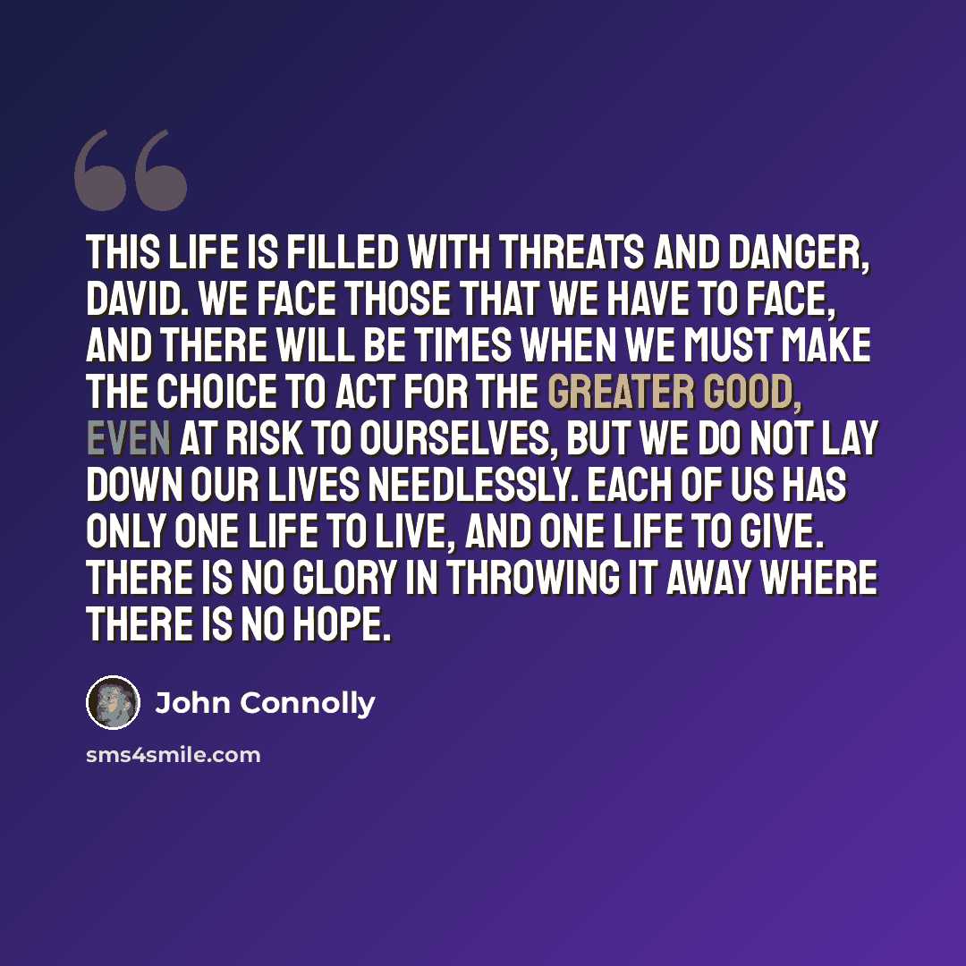 “This life is filled with threats and danger, David. We face those that we have to face, and there will be times when we must make the choice to act for the greater good, even at risk to ourselves, but we do not lay down our lives needlessly. Each of us has only one life to live, and one life to…” quote by John Connolly