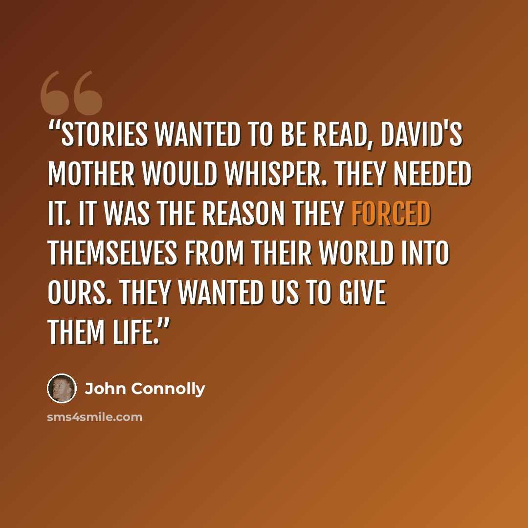“Stories wanted to be read, David's mother would whisper. They needed it. It was the reason they forced themselves from their world into ours. They wanted us to give them life.” quote by John Connolly
